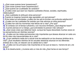 1.  ¿Qué cosas quieres tener (posesiones)? 2.  ¿Qué cosas quieres hacer (experiencias)? 3 . ¿Qué quieres ser (cualidades de carácter)? 4 . ¿Cuáles crees que sean tus mejores cualidades (físicas, sociales, espirituales, intelectuales)? 5 . ¿Qué cualidades te atribuyen otras personas? 6.  Cuando te imaginas haciendo algo agradable ¿en qué piensas? 7.  Entre todas tus actividades ¿cuáles son las que te brindan una profunda satisfacción? 8.  ¿Cuáles son las cualidades de carácter que más admiras en otras personas? 9.  ¿Cuáles han sido los momentos más felices de tu vida? ¿Por qué? 10 . Si contaras con el tiempo suficiente y con recursos ilimitados ¿Qué elegirías hacer? 11.  Cuando piensas en tu trabajo ¿qué actividades te parecen más valiosas? 12.  ¿Qué cosas crees que deberías hacer, aunque las hayas descartado muchas veces en tus pensamientos por distintas razones? 13 . ¿Cuáles son las metas permanentes más importantes que deseas alcanzar en cada uno de los roles más trascendentales de tu vida? 14.  ¿Cuan satisfecho estás de tu actual nivel de realización en los diversos ámbitos de tu vida? ¿Qué resultados distintos de los actuales desearías alcanzar en los diferentes ámbitos de tu vida, en relación con la calidad de tu vida? 15 . ¿Cuáles son los principios más importantes en los que se basa tu  manera de ser y de actuar? 16.  Si te desahuciarán, y tuvieras solo un mes de vida ¿Qué harías en ese tiempo? 