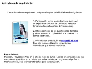 Actividades de seguimiento Las actividades de seguimiento programadas para esta Unidad son los siguientes: 1. Participación en los siguientes foros: Actividad de exploración  y Áreas de Desarrollo Personal (programada en el apartado 2: Tus sueños). 2. Diligenciamiento de los cuestionarios de Retos y Metas y envío de copia de éstos al profesor por correo electrónico.  3. Presentación creativa, de tu  Proyecto de Vida . Para ello puedes utilizar las herramientas informáticas que estén a tu alcance. Procedimiento  Publica tu Proyecto de Vida en el sitio de foros de curso.  Lee las presentaciones de tus compañeros y participa en el debate que, sobre este tema, programará el profesor. Oportunamente, éste te avisará la fechas para su realización. 