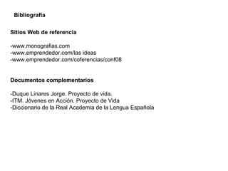 Sitios Web de referencia -www.monografias.com -www.emprendedor.com/las ideas -www.emprendedor.com/coferencias/conf08 Documentos complementarios -Duque Linares Jorge. Proyecto de vida. -ITM. Jóvenes en Acción. Proyecto de Vida  -Diccionario de la Real Academia de la Lengua Española Bibliografía  