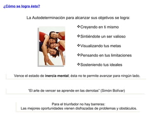 La Autodeterminación para alcanzar sus objetivos se logra:
Creyendo en ti mismo
Sintiéndote un ser valioso
Visualizando tus metas
Pensando en tus limitaciones
Sosteniendo tus ideales
¿Cómo se logra ésta?
Vence el estado de inercia mental; ésta no te permite avanzar para ningún lado.Vence el estado de inercia mental; ésta no te permite avanzar para ningún lado.
“El arte de vencer se aprende en las derrotas” (Simón Bolívar)“El arte de vencer se aprende en las derrotas” (Simón Bolívar)
Para el triunfador no hay barreras:
Las mejores oportunidades vienen disfrazadas de problemas y obstáculos.
Para el triunfador no hay barreras:
Las mejores oportunidades vienen disfrazadas de problemas y obstáculos.
 