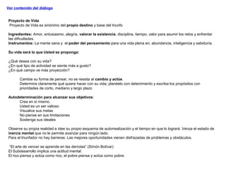 Ver contenido del diálogo
Proyecto de Vida
Proyecto de Vida es sinónimo del propio destino y base del triunfo
Ingredientes: Amor, entusiasmo, alegría, valorar la existencia, disciplina, tiempo, valor para asumir los retos y enfrentar
las dificultades.
Instrumentos: La mente sana y el poder del pensamiento para una vida plena en, abundancia, inteligencia y sabiduría.
Su vida será lo que Usted se proponga:
¿Qué desea con su vida?
¿En qué tipo de actividad se siente más a gusto?
¿En qué campo ve más proyección?
Cambie su forma de pensar, no se resista al cambio y actúe.
Determine claramente qué quiere hacer con su vida; planéelo con detenimiento y escriba los propósitos con
prioridades de corto, mediano y largo plazo
Autodeterminación para alcanzar sus objetivos:
Crea en sí mismo.
Usted es un ser valioso
Visualice sus metas
No piense en sus limitaciones
Sostenga sus ideales
Observe su propia realidad e idee su propio esquema de autorrealización y el tiempo en que lo logrará. Venza el estado de
inercia mental que no le permite avanzar para ningún lado.
Para el triunfador no hay barreras: Las mejores oportunidades vienen disfrazadas de problemas y obstáculos.
“El arte de vencer se aprende en las derrotas” (Simón Bolívar)
El Subdesarrollo implica una actitud mental:
El rico piensa y actúa como rico, el pobre piensa y actúa como pobre.
 