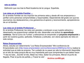 Los retos en el ámbito Familiar …
En el ámbito Familiar se nos imponen los primeros retos y desde allí nos empezamos a
perfilar como personas comprometidas y responsables. Dependiendo del grado con que los
asumamos nos destacaremos y nos ganaremos el aprecio y reconocimiento, apropiándonos
de un rol familiar.
Los retos en el ámbito Profesional …
En el ámbito Profesional, los retos son grandes y conducen a que nuestro esfuerzo y
desempeño nos proporcionen calidad de vida: desarrollar una actitud de aprendizaje
continuo, “De la Cuna a la Tumba” y esforzarnos en emprender un proyecto empresarial a
partir de nuestros gustos, aptitudes, fortalezas y actitudes, son claros ejemplos de retos en
este campo.
Retos Empresariales
Ahora, estudia con detenimiento “Los Retos Empresariales” Mini-conferencia de
Emprendedor.com (http://www.emprendedor.com/conferencias/conf08/frame.htm) y realiza la
actividad que en éste se propone. Ten cuidado de no pasar por alto la información disponible
en el sitio de notas porque ella es muy importante para que comprendas lo que debes hacer:
“Y eso es todo....Escribir el reto, Matar los mitos, Saber los principios, Marcar el punto de
llegada, Pisar el punto de partida, y Trazar la ruta”.
reto se define
Definición que nos trae la Real Academia de la Lengua Española.
Archivo conf08 ppt.
 