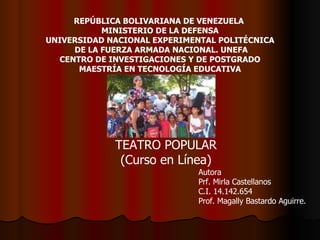 REPÚBLICA BOLIVARIANA DE VENEZUELA  MINISTERIO DE LA DEFENSA UNIVERSIDAD NACIONAL EXPERIMENTAL POLITÉCNICA DE LA FUERZA ARMADA NACIONAL. UNEFA CENTRO DE INVESTIGACIONES Y DE POSTGRADO MAESTRÍA EN TECNOLOGÍA EDUCATIVA TEATRO POPULAR (Curso en Línea) Autora Prf. Mirla Castellanos C.I. 14.142.654 Prof. Magally Bastardo Aguirre. 