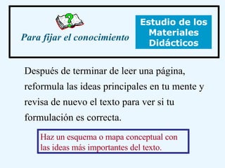 Después de terminar de leer una página, reformula las ideas principales en tu mente y revisa de nuevo el texto para ver si tu formulación es correcta. Para fijar el conocimiento Haz un esquema o mapa conceptual con las ideas más importantes del texto. Estudio de los Materiales Didácticos 