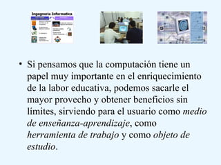 Si pensamos que la computación tiene un papel muy importante en el enriquecimiento de la labor educativa, podemos sacarle el mayor provecho y obtener beneficios sin límites, sirviendo para el usuario como  medio de enseñanza-aprendizaje , como  herramienta de trabajo  y como  objeto de estudio .  
