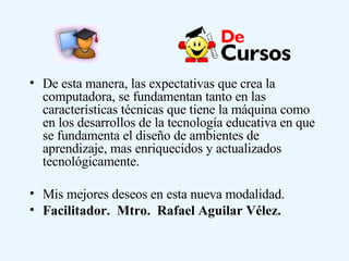 De esta manera, las expectativas que crea la computadora, se fundamentan tanto en las características técnicas que tiene la máquina como en los desarrollos de la tecnología educativa en que se fundamenta el diseño de ambientes de aprendizaje, mas enriquecidos y actualizados tecnológicamente.  Mis mejores deseos en esta nueva modalidad. Facilitador.  Mtro.  Rafael Aguilar Vélez. 