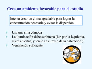 Usa una silla cómoda La iluminación debe ser buena (luz por la izquierda, si eres diestro, y tenue en el resto de la habitación.) Ventilación suficiente Crea un ambiente favorable para el estudio Intenta crear un clima agradable para lograr la concentración necesaria y evitar la dispersión.  