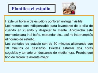 Hazte un horario de estudio y ponlo en un lugar visible. Los recreos son indispensable para levantarse de la silla de cuando en cuando y despejar tu mente. Aprovecha este momento para ir al baño, merendar etc... así no interrumpirás el horario de estudio.  Los períodos de estudio son de 50 minutos alternando con 10 minutos de descanso. Puedes estudiar dos horas seguidas y tomarte un descanso de media hora. Prueba qué tipo de recreo te asienta mejor.  Planifica el estudio 