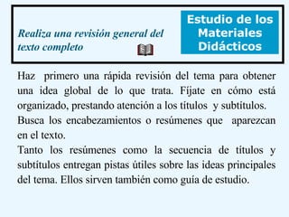 Haz  primero una rápida revisión del tema para obtener una idea global de lo que trata. Fíjate en cómo está organizado, prestando atención a los títulos  y subtítulos.  Busca los encabezamientos o resúmenes que  aparezcan en el texto.  Tanto los resúmenes como la secuencia de títulos y subtítulos entregan pistas útiles sobre las ideas principales del tema. Ellos sirven también como guía de estudio.  Estudio de los Materiales Didácticos Realiza una revisión general del texto completo 