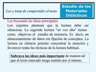 Lee buscando las ideas principales. Los expertos plantean que la lectura debe ser silenciosa. La sugerida lectura "en voz alta" tienen  como  objetivos el  estudio de memoria. Es  decir, un almacenamiento de datos sin fijación de conceptos. La lectura en silencio permite concentrar la atención y favorecer todas las técnicas de la lectura habitual.  Lee y trata de comprender el texto Estudio de los Materiales Didácticos Subraya las ideas más importante  de manera tal que el texto marcado tenga sentido por sí mismo. 