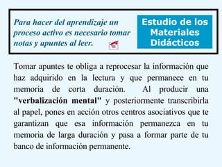 Tomar apuntes te obliga a reprocesar la información que haz adquirido en la lectura y que permanece en tu memoria de corta duración.  Al producir una  "verbalización mental"  y posteriormente transcribirla al papel, pones en acción otros centros asociativos que te garantizan que esa información permanezca en tu memoria de larga duración y pasa a formar parte de tu banco de información permanente.  Para hacer del aprendizaje un proceso activo es necesario tomar notas y apuntes al leer.   Estudio de los Materiales Didácticos  