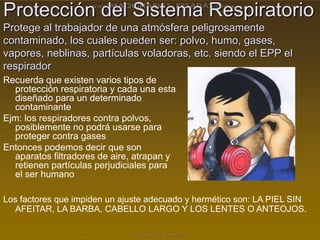 Protección del Sistema Respiratorio
Protege al trabajador de una atmósfera peligrosamente
contaminado, los cuales pueden ser: polvo, humo, gases,
vapores, neblinas, partículas voladoras, etc. siendo el EPP el
respirador
Recuerda que existen varios tipos de
protección respiratoria y cada una esta
diseñado para un determinado
contaminante
Ejm: los respiradores contra polvos,
posiblemente no podrá usarse para
proteger contra gases
Entonces podemos decir que son
aparatos filtradores de aire, atrapan y
retienen partículas perjudiciales para
el ser humano
Los factores que impiden un ajuste adecuado y hermético son: LA PIEL SIN
AFEITAR, LA BARBA, CABELLO LARGO Y LOS LENTES O ANTEOJOS.
 