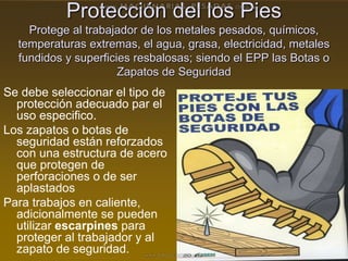 Protección del los Pies
Protege al trabajador de los metales pesados, químicos,
temperaturas extremas, el agua, grasa, electricidad, metales
fundidos y superficies resbalosas; siendo el EPP las Botas o
Zapatos de Seguridad
Se debe seleccionar el tipo de
protección adecuado par el
uso especifico.
Los zapatos o botas de
seguridad están reforzados
con una estructura de acero
que protegen de
perforaciones o de ser
aplastados
Para trabajos en caliente,
adicionalmente se pueden
utilizar escarpines para
proteger al trabajador y al
zapato de seguridad.
 