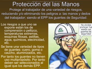 Protección del las Manos
Protege al trabajador de una variedad de riesgos,
reduciendo y/o eliminando los peligros a: las manos y dedos
del trabajador; siendo el EPP los guantes de Seguridad.
Los riesgos a que uno se
expone están los de
comprensión o pellizco,
temperaturas extremas,
esquinas filosas, astillas,
agua, químicos, electricidad,
etc.
Se tiene una variedad de tipos
de guantes: cuero, goma o
caucho, aluminizados, etc.
Por tanto los guantes no tienen
uso multipropósito. Por tanto
deben ser seleccionados al
igual que los demás EPP.
 