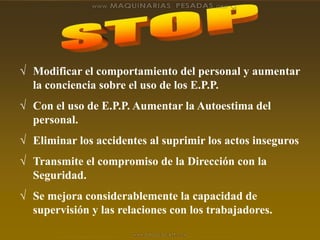  Modificar el comportamiento del personal y aumentar
la conciencia sobre el uso de los E.P.P.
 Con el uso de E.P.P. Aumentar la Autoestima del
personal.
 Eliminar los accidentes al suprimir los actos inseguros
 Transmite el compromiso de la Dirección con la
Seguridad.
 Se mejora considerablemente la capacidad de
supervisión y las relaciones con los trabajadores.
 