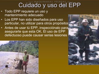Cuidado y uso del EPP
• Todo EPP requiere un uso y
mantenimiento adecuado
• Los EPP han sido diseñados para uso
particular, no utilizar para otros propósitos
• Antes de usar tú EPP, inspecciónalo para
asegurarte que esta OK. El uso de EPP
defectuoso puede causar serias lesiones
 