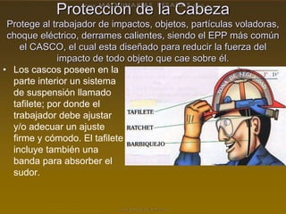 Protección de la Cabeza
Protege al trabajador de impactos, objetos, partículas voladoras,
choque eléctrico, derrames calientes, siendo el EPP más común
el CASCO, el cual esta diseñado para reducir la fuerza del
impacto de todo objeto que cae sobre él.
• Los cascos poseen en la
parte interior un sistema
de suspensión llamado
tafilete; por donde el
trabajador debe ajustar
y/o adecuar un ajuste
firme y cómodo. El tafilete
incluye también una
banda para absorber el
sudor.
 
