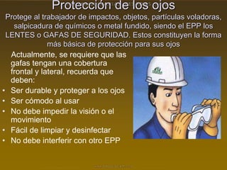 Protección de los ojos
Protege al trabajador de impactos, objetos, partículas voladoras,
salpicadura de químicos o metal fundido, siendo el EPP los
LENTES o GAFAS DE SEGURIDAD. Estos constituyen la forma
más básica de protección para sus ojos
Actualmente, se requiere que las
gafas tengan una cobertura
frontal y lateral, recuerda que
deben:
• Ser durable y proteger a los ojos
• Ser cómodo al usar
• No debe impedir la visión o el
movimiento
• Fácil de limpiar y desinfectar
• No debe interferir con otro EPP
 