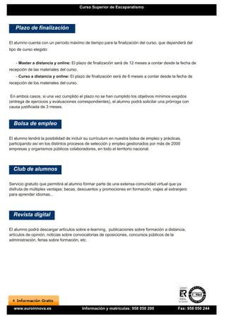 Curso Superior de Escaparatismo




   Plazo de finalización

El alumno cuenta con un período máximo de tiempo para la finalización del curso, que dependerá del
tipo de curso elegido:


   - Master a distancia y online: El plazo de finalización será de 12 meses a contar desde la fecha de
recepción de las materiales del curso.
   - Curso a distancia y online: El plazo de finalización será de 6 meses a contar desde la fecha de
recepción de los materiales del curso.


 En ambos casos, si una vez cumplido el plazo no se han cumplido los objetivos mínimos exigidos
(entrega de ejercicios y evaluaciones correspondientes), el alumno podrá solicitar una prórroga con
causa justificada de 3 meses.



  Bolsa de empleo

El alumno tendrá la posibilidad de incluir su currículum en nuestra bolsa de empleo y prácticas,
participando así en los distintos procesos de selección y empleo gestionados por más de 2000
empresas y organismos públicos colaboradores, en todo el territorio nacional.




  Club de alumnos

Servicio gratuito que permitirá al alumno formar parte de una extensa comunidad virtual que ya
disfruta de múltiples ventajas: becas, descuentos y promociones en formación, viajes al extranjero
para aprender idiomas...




  Revista digital

El alumno podrá descargar artículos sobre e-learning, publicaciones sobre formación a distancia,
artículos de opinión, noticias sobre convocatorias de oposiciones, concursos públicos de la
administración, ferias sobre formación, etc.




  www.euroinnova.es                       Información y matrículas: 958 050 200               Fax: 958 050 244
 