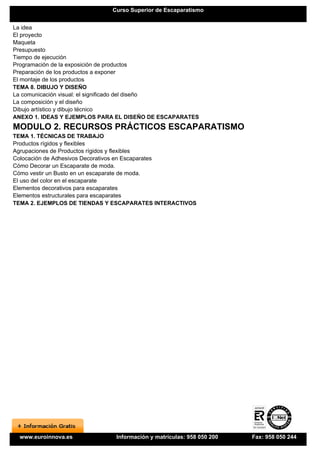 Curso Superior de Escaparatismo


La idea
El proyecto
Maqueta
Presupuesto
Tiempo de ejecución
Programación de la exposición de productos
Preparación de los productos a exponer
El montaje de los productos
TEMA 8. DIBUJO Y DISEÑO
La comunicación visual: el significado del diseño
La composición y el diseño
Dibujo artístico y dibujo técnico
ANEXO 1. IDEAS Y EJEMPLOS PARA EL DISEÑO DE ESCAPARATES
MODULO 2. RECURSOS PRÁCTICOS ESCAPARATISMO
TEMA 1. TÉCNICAS DE TRABAJO
Productos rígidos y flexibles
Agrupaciones de Productos rígidos y flexibles
Colocación de Adhesivos Decorativos en Escaparates
Cómo Decorar un Escaparate de moda.
Cómo vestir un Busto en un escaparate de moda.
El uso del color en el escaparate
Elementos decorativos para escaparates
Elementos estructurales para escaparates
TEMA 2. EJEMPLOS DE TIENDAS Y ESCAPARATES INTERACTIVOS




 www.euroinnova.es            Información y matrículas: 958 050 200   Fax: 958 050 244
 