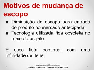 Motivos de mudança de
escopo
■ Diminuição do escopo para entrada
do produto no mercado antecipada.
■ Tecnologia utilizada fica obsoleta no
meio do projeto.
E essa lista continua,
infinidade de itens.

com

www.gpsenior.blogspot.com
CLAUDIO FRANCISCO RODRIGUES MARTINS

uma

 