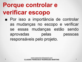 Porque controlar e
verificar escopo
■ Por isso a importância de controlar
as mudanças no escopo e verificar
se essas mudanças estão sendo
aprovadas
pelas
pessoas
responsáveis pelo projeto.

www.gpsenior.blogspot.com
CLAUDIO FRANCISCO RODRIGUES MARTINS

 