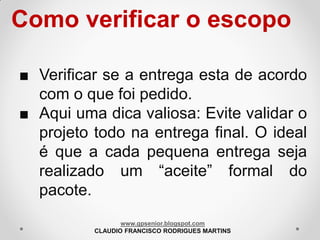 Como verificar o escopo
■ Verificar se a entrega esta de acordo
com o que foi pedido.
■ Aqui uma dica valiosa: Evite validar o
projeto todo na entrega final. O ideal
é que a cada pequena entrega seja
realizado um “aceite” formal do
pacote.
www.gpsenior.blogspot.com
CLAUDIO FRANCISCO RODRIGUES MARTINS

 