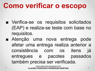 Como verificar o escopo
■ Verifica-se os requisitos solicitados
(EAP) e realiza-se teste com base no
requisitos.
■ Atenção uma nova entrega pode
afetar uma entrega realiza anterior a
consistência com os itens já
entregues e pacotes passados
também precisa ser verificada.
www.gpsenior.blogspot.com
CLAUDIO FRANCISCO RODRIGUES MARTINS

 