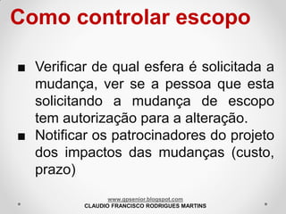 Como controlar escopo
■ Verificar de qual esfera é solicitada a
mudança, ver se a pessoa que esta
solicitando a mudança de escopo
tem autorização para a alteração.
■ Notificar os patrocinadores do projeto
dos impactos das mudanças (custo,
prazo)
www.gpsenior.blogspot.com
CLAUDIO FRANCISCO RODRIGUES MARTINS

 