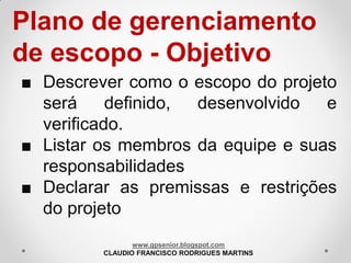 Plano de gerenciamento
de escopo - Objetivo
■ Descrever como o escopo do projeto
será
definido,
desenvolvido
e
verificado.
■ Listar os membros da equipe e suas
responsabilidades
■ Declarar as premissas e restrições
do projeto
www.gpsenior.blogspot.com
CLAUDIO FRANCISCO RODRIGUES MARTINS

 
