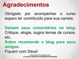 Agradecimentos
Obrigado por acompanhar o curso
espero ter contribuído para sua carreia.

Deixem seus comentários no blog:
Critique, elogie, sugira temas de cursos,
etc.
Sobre recomende o blog para seus
amigos.
Fiquem com Deus!
www.gpsenior.blogspot.com
CLAUDIO FRANCISCO RODRIGUES MARTINS

 