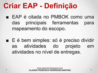 Criar EAP - Definição
■ EAP é citada no PMBOK como uma
das principais ferramentas para
mapeamento do escopo.
■ E é bem simples: só é preciso dividir
as atividades do projeto em
atividades no nível de entregas.

www.gpsenior.blogspot.com
CLAUDIO FRANCISCO RODRIGUES MARTINS

 