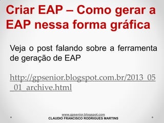 Criar EAP – Como gerar a
EAP nessa forma gráfica
Veja o post falando sobre a ferramenta
de geração de EAP
http://gpsenior.blogspot.com.br/2013_05
_01_archive.html

www.gpsenior.blogspot.com
CLAUDIO FRANCISCO RODRIGUES MARTINS

 