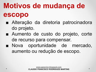 Motivos de mudança de
escopo
■ Alteração da diretoria patrocinadora
do projeto.
■ Aumento de custo do projeto, corte
de recurso para compensar.
■ Nova oportunidade de mercado,
aumento ou redução de escopo.

www.gpsenior.blogspot.com
CLAUDIO FRANCISCO RODRIGUES MARTINS

 