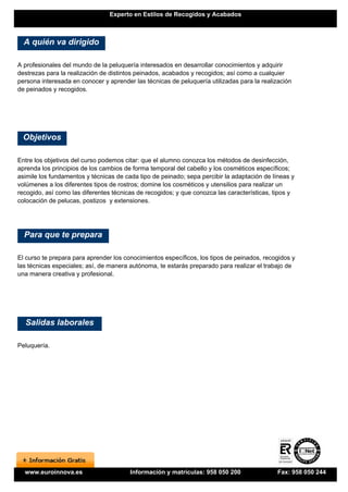 Experto en Estilos de Recogidos y Acabados



  A quién va dirigido

A profesionales del mundo de la peluquería interesados en desarrollar conocimientos y adquirir
destrezas para la realización de distintos peinados, acabados y recogidos; así como a cualquier
persona interesada en conocer y aprender las técnicas de peluquería utilizadas para la realización
de peinados y recogidos.




 Objetivos

Entre los objetivos del curso podemos citar: que el alumno conozca los métodos de desinfección,
aprenda los principios de los cambios de forma temporal del cabello y los cosméticos específicos;
asimile los fundamentos y técnicas de cada tipo de peinado; sepa percibir la adaptación de líneas y
volúmenes a los diferentes tipos de rostros; domine los cosméticos y utensilios para realizar un
recogido, así como las diferentes técnicas de recogidos; y que conozca las características, tipos y
colocación de pelucas, postizos y extensiones.




  Para que te prepara

El curso te prepara para aprender los conocimientos específicos, los tipos de peinados, recogidos y
las técnicas especiales; así, de manera autónoma, te estarás preparado para realizar el trabajo de
una manera creativa y profesional.




  Salidas laborales

Peluquería.




  www.euroinnova.es                     Información y matrículas: 958 050 200               Fax: 958 050 244
 
