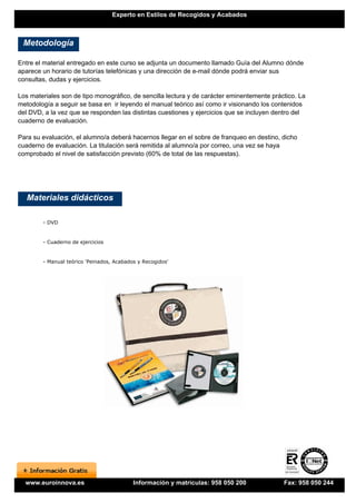 Experto en Estilos de Recogidos y Acabados



 Metodología

Entre el material entregado en este curso se adjunta un documento llamado Guía del Alumno dónde
aparece un horario de tutorías telefónicas y una dirección de e-mail dónde podrá enviar sus
consultas, dudas y ejercicios.

Los materiales son de tipo monográfico, de sencilla lectura y de carácter eminentemente práctico. La
metodología a seguir se basa en ir leyendo el manual teórico así como ir visionando los contenidos
del DVD, a la vez que se responden las distintas cuestiones y ejercicios que se incluyen dentro del
cuaderno de evaluación.

Para su evaluación, el alumno/a deberá hacernos llegar en el sobre de franqueo en destino, dicho
cuaderno de evaluación. La titulación será remitida al alumno/a por correo, una vez se haya
comprobado el nivel de satisfacción previsto (60% de total de las respuestas).




   Materiales didácticos

        - DVD


        - Cuaderno de ejercicios


        - Manual teórico 'Peinados, Acabados y Recogidos'




  www.euroinnova.es                        Información y matrículas: 958 050 200            Fax: 958 050 244
 
