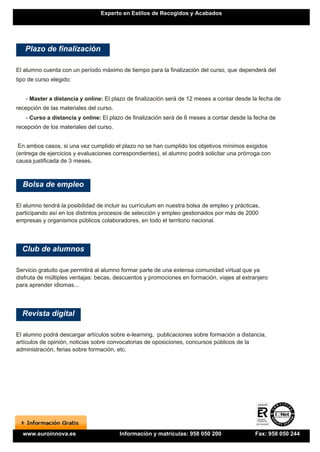 Experto en Estilos de Recogidos y Acabados




   Plazo de finalización

El alumno cuenta con un período máximo de tiempo para la finalización del curso, que dependerá del
tipo de curso elegido:


   - Master a distancia y online: El plazo de finalización será de 12 meses a contar desde la fecha de
recepción de las materiales del curso.
   - Curso a distancia y online: El plazo de finalización será de 6 meses a contar desde la fecha de
recepción de los materiales del curso.


 En ambos casos, si una vez cumplido el plazo no se han cumplido los objetivos mínimos exigidos
(entrega de ejercicios y evaluaciones correspondientes), el alumno podrá solicitar una prórroga con
causa justificada de 3 meses.



  Bolsa de empleo

El alumno tendrá la posibilidad de incluir su currículum en nuestra bolsa de empleo y prácticas,
participando así en los distintos procesos de selección y empleo gestionados por más de 2000
empresas y organismos públicos colaboradores, en todo el territorio nacional.




  Club de alumnos

Servicio gratuito que permitirá al alumno formar parte de una extensa comunidad virtual que ya
disfruta de múltiples ventajas: becas, descuentos y promociones en formación, viajes al extranjero
para aprender idiomas...




  Revista digital

El alumno podrá descargar artículos sobre e-learning, publicaciones sobre formación a distancia,
artículos de opinión, noticias sobre convocatorias de oposiciones, concursos públicos de la
administración, ferias sobre formación, etc.




  www.euroinnova.es                      Información y matrículas: 958 050 200                Fax: 958 050 244
 