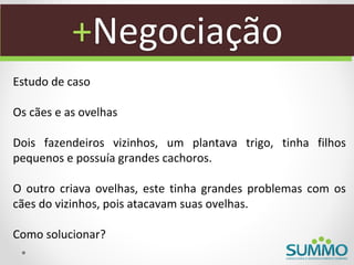 +Negociação
Estudo de caso

Os cães e as ovelhas

Dois fazendeiros vizinhos, um plantava trigo, tinha filhos
pequenos e possuía grandes cachoros.

O outro criava ovelhas, este tinha grandes problemas com os
cães do vizinhos, pois atacavam suas ovelhas.

Como solucionar?
 