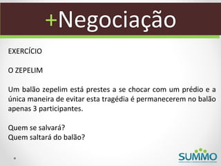 +Negociação
EXERCÍCIO

O ZEPELIM

Um balão zepelim está prestes a se chocar com um prédio e a
única maneira de evitar esta tragédia é permanecerem no balão
apenas 3 participantes.

Quem se salvará?
Quem saltará do balão?
 