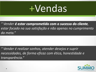 +Vendas
“ Vender é estar comprometido com o sucesso do cliente,
estar focado na sua satisfação e não apenas no cumprimento
da meta.”



“ Vender é realizar sonhos, atender desejos e suprir
necessidades, de forma eficaz com ética, honestidade e
transparência.”
 
