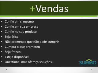 +Vendas
•   Confie em si mesmo
•   Confie em sua empresa
•   Confie no seu produto
•   Seja ético
•   Não prometa o que não pode cumprir
•   Cumpra o que prometeu
•   Seja franco
•   Esteja disponível
•   Questione, mas ofereça soluções
 
