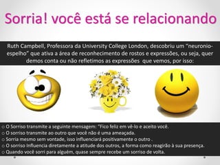 Sorria! você está se relacionando
  Ruth Campbell, Professora da University College London, descobriu um “neuronio-
  espelho” que ativa a área de reconhecimento de rostos e expressões, ou seja, quer
         demos conta ou não refletimos as expressões que vemos, por isso:




o O Sorriso transmite a seguinte mensagem: “Fico feliz em vê-lo e aceito você.
o O sorriso transmite ao outro que você não é uma ameaçada.
o Sorria mesmo sem vontade, isso influenciará positivamente o outro .
o O sorriso Influencia diretamente a atitude dos outros, a forma como reagirão à sua presença.
o Quando você sorri para alguém, quase sempre recebe um sorriso de volta.
 