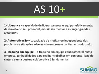 AS 10+
1- Liderança – capacidade de liderar pessoas e equipes efetivamente,
desenvolver o seu potencial, extrair seu melhor e alcançar grandes
resultados.

2- Automotivação – capacidade de motivar-se independente dos
problemas e situações adversas da empresa e continuar produzindo.

3- Trabalho em equipe – o trabalho em equipe é fundamental numa
empresa, ter habilidades para realizar trabalhos em conjunto, jogo de
cintura e uma postura colaborativa é fundamental.
 
