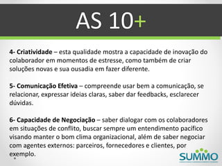 AS 10+
4- Criatividade – esta qualidade mostra a capacidade de inovação do
colaborador em momentos de estresse, como também de criar
soluções novas e sua ousadia em fazer diferente.

5- Comunicação Efetiva – compreende usar bem a comunicação, se
relacionar, expressar ideias claras, saber dar feedbacks, esclarecer
dúvidas.

6- Capacidade de Negociação – saber dialogar com os colaboradores
em situações de conflito, buscar sempre um entendimento pacífico
visando manter o bom clima organizacional, além de saber negociar
com agentes externos: parceiros, fornecedores e clientes, por
exemplo.
 