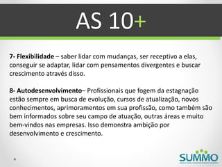 AS 10+
7- Flexibilidade – saber lidar com mudanças, ser receptivo a elas,
conseguir se adaptar, lidar com pensamentos divergentes e buscar
crescimento através disso.

8- Autodesenvolvimento– Profissionais que fogem da estagnação
estão sempre em busca de evolução, cursos de atualização, novos
conhecimentos, aprimoramentos em sua profissão, como também são
bem informados sobre seu campo de atuação, outras áreas e muito
bem-vindos nas empresas. Isso demonstra ambição por
desenvolvimento e crescimento.
 