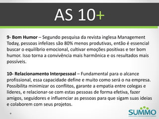 AS 10+
9- Bom Humor – Segundo pesquisa da revista inglesa Management
Today, pessoas infelizes são 80% menos produtivas, então é essencial
buscar o equilíbrio emocional, cultivar emoções positivas e ter bom
humor. Isso torna a convivência mais harmônica e os resultados mais
possíveis.

10- Relacionamento Interpessoal – Fundamental para o alcance
profissional, essa capacidade define e muito como será o na empresa.
Possibilita minimizar os conflitos, garante a empatia entre colegas e
líderes, e relacionar-se com estas pessoas de forma efetiva, fazer
amigos, seguidores e influenciar as pessoas para que sigam suas ideias
e colaborem com seus projetos.
 