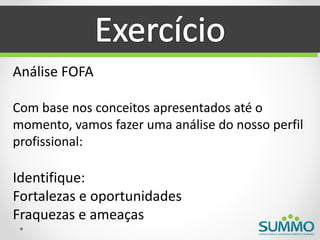 Análise FOFA

Com base nos conceitos apresentados até o
momento, vamos fazer uma análise do nosso perfil
profissional:

Identifique:
Fortalezas e oportunidades
Fraquezas e ameaças
 