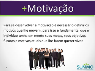 +Motivação
Para se desenvolver a motivação é necessário definir os
motivos que lhe movem, para isso é fundamental que o
indivíduo tenha em mente suas metas, seus objetivos
futuros e motivos atuais que lhe fazem querer viver.
 