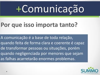 +Comunicação
Por que isso importa tanto?
A comunicação é a base de toda relação,
quando feita de forma clara e coerente é capaz
de transformar pessoas ou situações, porém
quando negligenciada por menores que sejam
as falhas acarretarão enormes problemas.
 