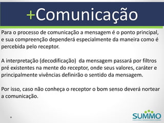 +Comunicação
Para o processo de comunicação a mensagem é o ponto principal,
e sua compreenção dependerá especialmente da maneira como é
percebida pelo receptor.

A interpretação (decodificação) da mensagem passará por filtros
pré existentes na mente do receptor, onde seus valores, caráter e
principalmente vivências definirão o sentido da mensagem.

Por isso, caso não conheça o receptor o bom senso deverá nortear
a comunicação.
 